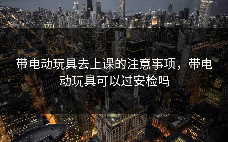 带电动玩具去上课的注意事项，带电动玩具可以过安检吗