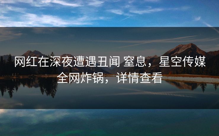 网红在深夜遭遇丑闻 窒息，星空传媒全网炸锅，详情查看