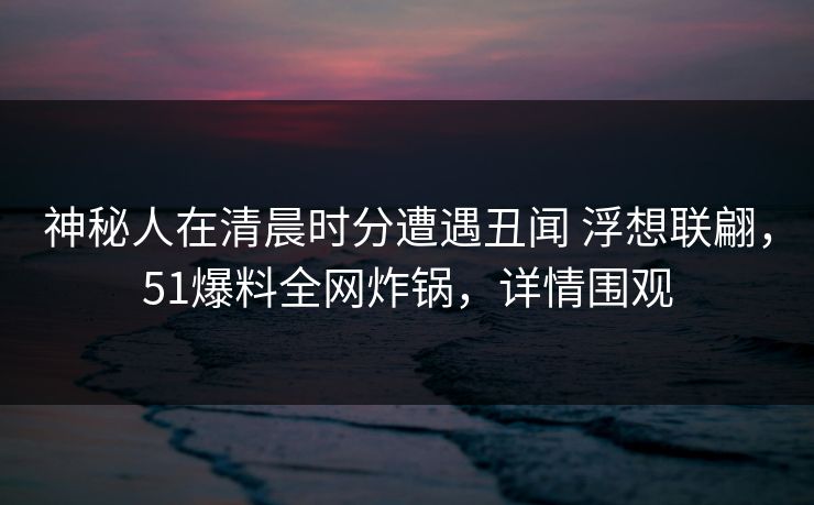 神秘人在清晨时分遭遇丑闻 浮想联翩，51爆料全网炸锅，详情围观