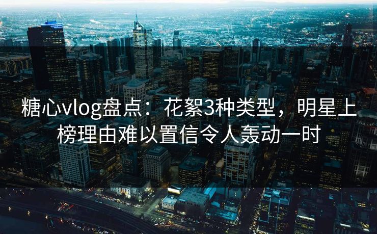 糖心vlog盘点：花絮3种类型，明星上榜理由难以置信令人轰动一时