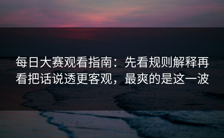 每日大赛观看指南：先看规则解释再看把话说透更客观，最爽的是这一波
