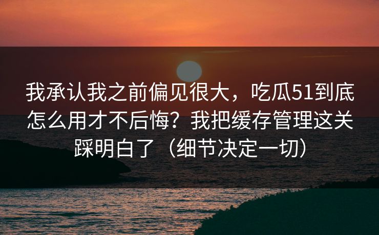我承认我之前偏见很大,吃瓜51到底怎么用才不后悔?我把缓存管理这关踩明白了(细节决定一切) 我承认我之前偏见很大,吃瓜51到底怎么用才不后悔?我把缓存管理这关踩明白了(细节决定一切)