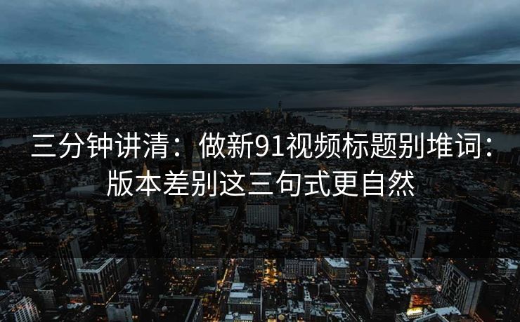 三分钟讲清：做新91视频标题别堆词：版本差别这三句式更自然