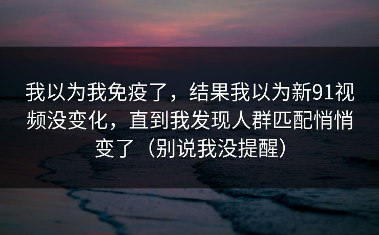 我以为我免疫了，结果我以为新91视频没变化，直到我发现人群匹配悄悄变了（别说我没提醒）