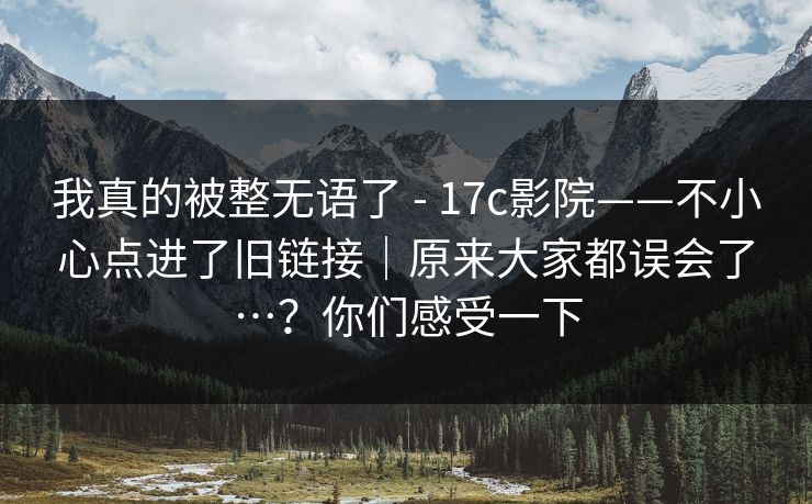 我真的被整无语了 - 17c影院——不小心点进了旧链接｜原来大家都误会了…？你们感受一下