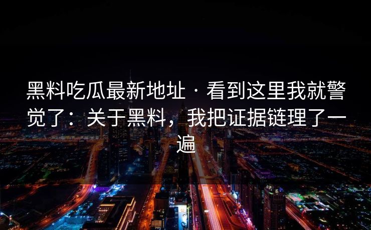 黑料吃瓜最新地址 · 看到这里我就警觉了：关于黑料，我把证据链理了一遍