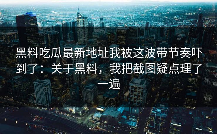 黑料吃瓜最新地址我被这波带节奏吓到了：关于黑料，我把截图疑点理了一遍