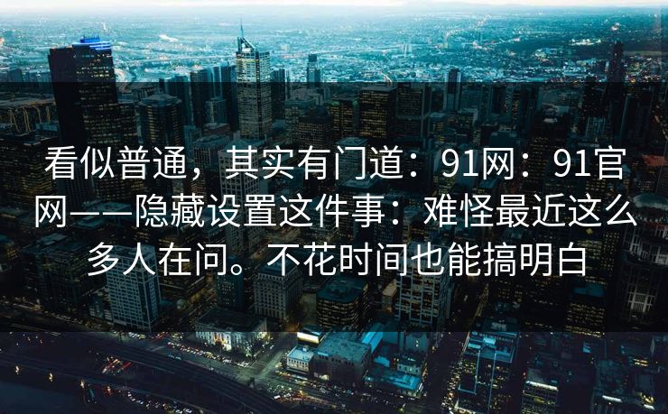 看似普通，其实有门道：91网：91官网——隐藏设置这件事：难怪最近这么多人在问。不花时间也能搞明白