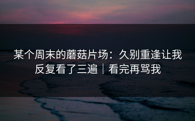某个周末的蘑菇片场：久别重逢让我反复看了三遍｜看完再骂我
