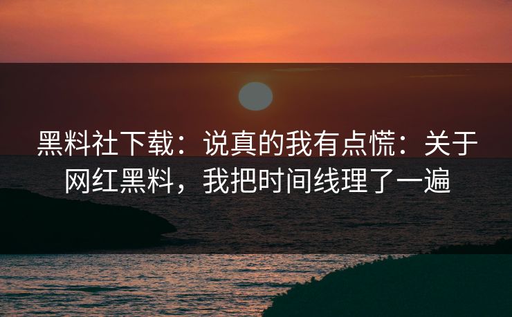 黑料社下载：说真的我有点慌：关于网红黑料，我把时间线理了一遍