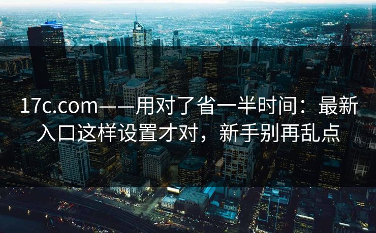 17c.com——用对了省一半时间：最新入口这样设置才对，新手别再乱点