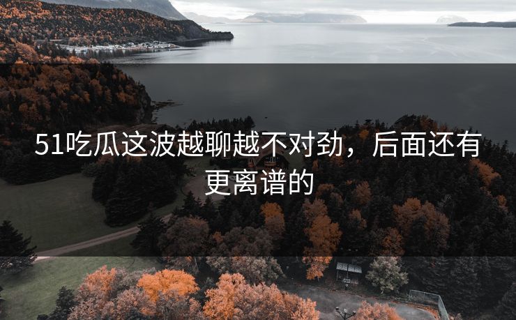 51吃瓜这波越聊越不对劲，后面还有更离谱的