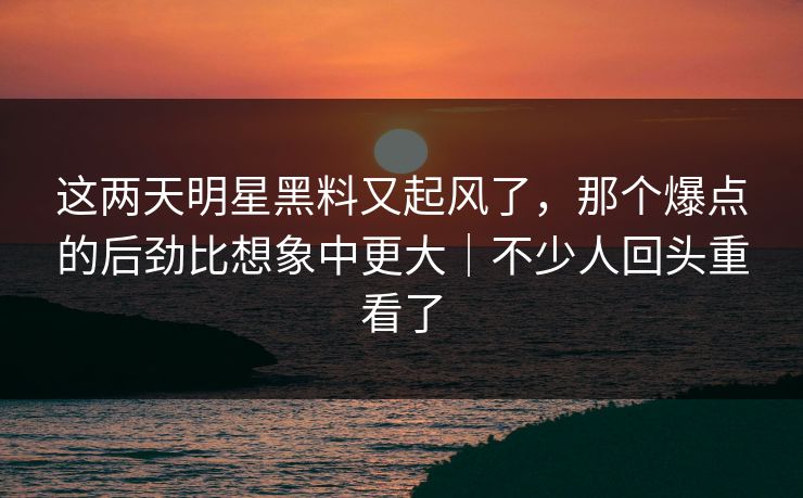 这两天明星黑料又起风了，那个爆点的后劲比想象中更大｜不少人回头重看了