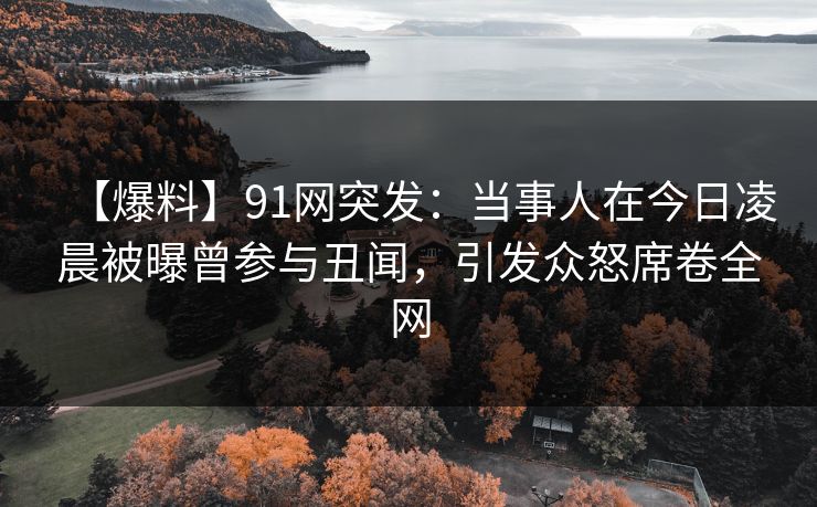 【爆料】91网突发:当事人在今日凌晨被曝曾参与丑闻,引发众怒席卷全网 【爆料】91网突发:当事人在今日凌晨被曝曾参与丑闻,引发众怒席卷全网