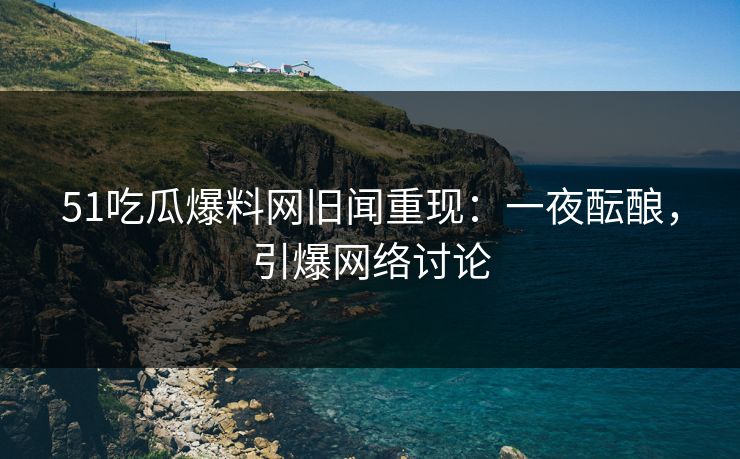 51吃瓜爆料网旧闻重现：一夜酝酿，引爆网络讨论