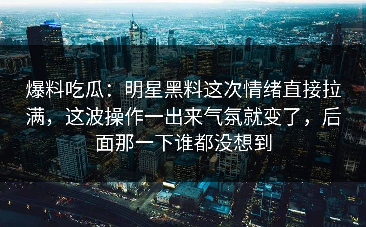 爆料吃瓜：明星黑料这次情绪直接拉满，这波操作一出来气氛就变了，后面那一下谁都没想到